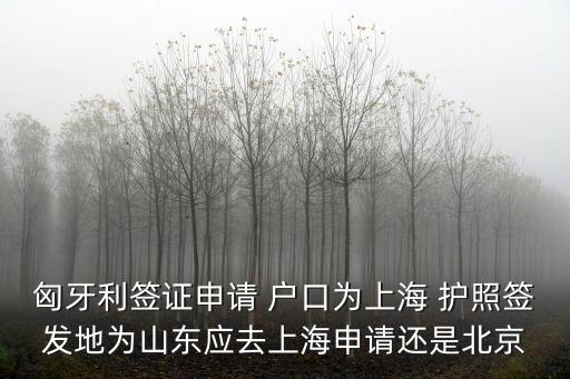 匈牙利簽證申請 戶口為上海 護照簽發地為山東應去上海申請還是北京