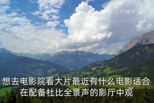 想去電影院看大片最近有什么電影適合在配備杜比全景聲的影廳中觀