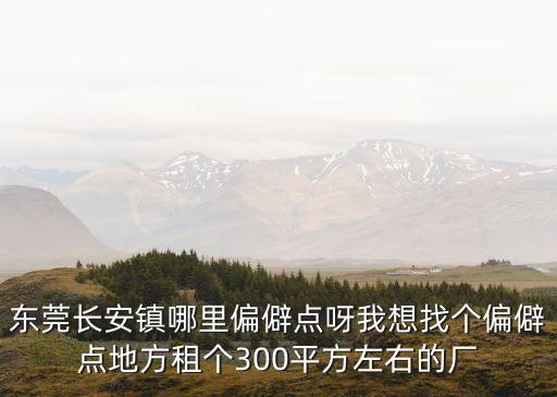 東莞長安鎮哪里偏僻點呀我想找個偏僻點地方租個300平方左右的廠