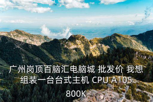 廣州哪里有臺t，廣州崗頂百腦匯電腦城 批發價 我想組裝一臺臺式主機 CPU A105800K