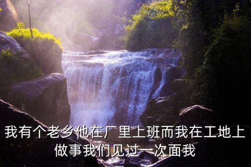我有個(gè)老鄉(xiāng)他在廠里上班而我在工地上做事我們見(jiàn)過(guò)一次面我