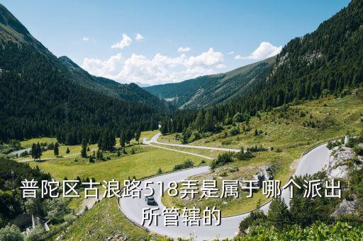 上海市古浪路518弄屬于哪個(gè)街道，普陀區(qū)古浪路518弄是屬于哪個(gè)派出所管轄的