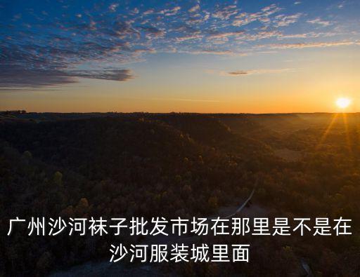 廣州沙河襪子批發市場在那里是不是在沙河服裝城里面