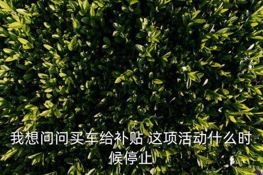 深圳刺激消費買車補貼怎么沒消息了，我想問問買車給補貼 這項活動什么時候停止