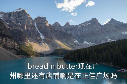 廣州breadtalk地址，bread n butter現(xiàn)在廣州哪里還有店鋪啊是在正佳廣場嗎