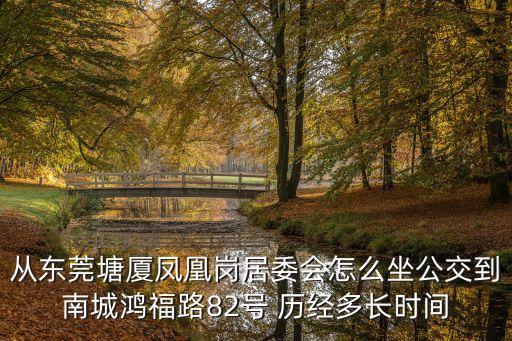 從東莞塘廈鳳凰崗居委會怎么坐公交到南城鴻福路82號 歷經多長時間