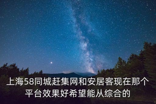 上海58同城趕集網和安居客現在那個平臺效果好希望能從綜合的