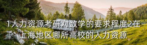 1人力資源考研對數(shù)學(xué)的要求程度2在上海地區(qū)哪所高校的人力資源