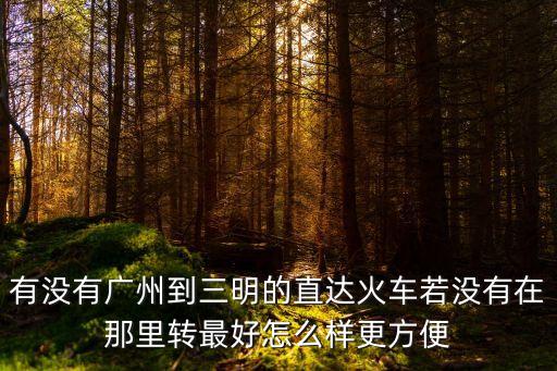 廣州至三明列車(chē)時(shí)刻表，有沒(méi)有廣州到三明的直達(dá)火車(chē)若沒(méi)有在那里轉(zhuǎn)最好怎么樣更方便