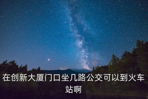 深圳北理工創新大廈附近站臺，在創新大廈門口坐幾路公交可以到火車站啊
