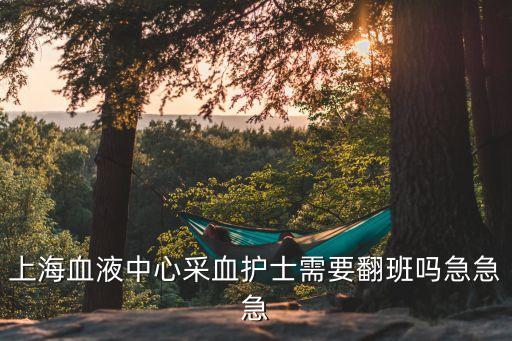 上海市血液中心護士有夜班嗎，上海血液中心采血護士需要翻班嗎急急急