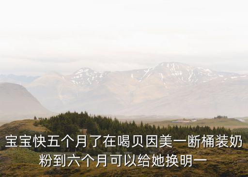 寶寶快五個月了在喝貝因美一斷桶裝奶粉到六個月可以給她換明一