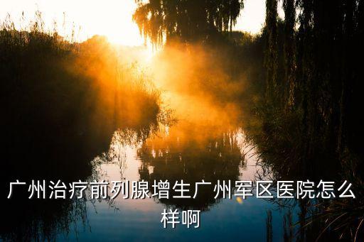 廣州治療前列腺增生廣州軍區醫院怎么樣啊