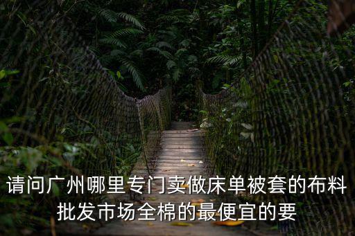 請問廣州哪里專門賣做床單被套的布料批發(fā)市場全棉的最便宜的要