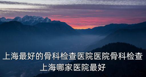 上海最好的骨科檢查醫院醫院骨科檢查上海哪家醫院最好