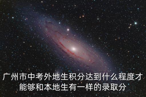 廣州市中考外地生積分達到什么程度才能夠和本地生有一樣的錄取分