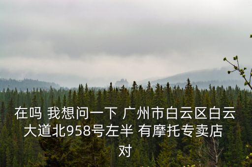 廣州白云大道北殼牌，在嗎 我想問一下 廣州市白云區(qū)白云大道北958號(hào)左半 有摩托專賣店 對(duì)