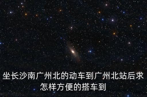 坐長沙南廣州北的動車到廣州北站后求怎樣方便的搭車到