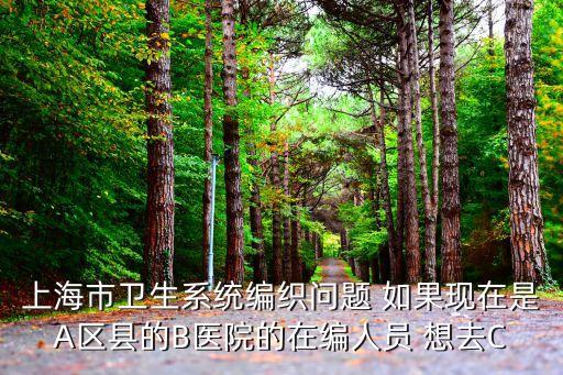 上海市衛生系統編制跨區，上海市衛生系統編織問題 如果現在是A區縣的B醫院的在編人員 想去C