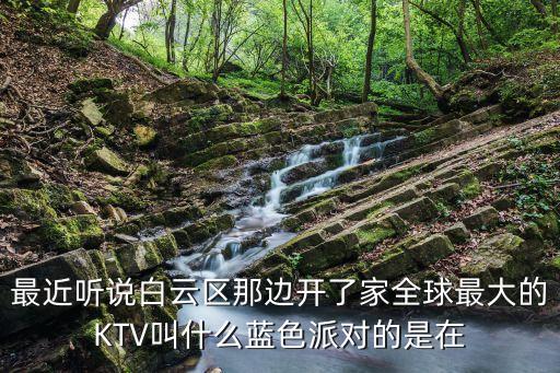 最近聽說白云區那邊開了家全球最大的KTV叫什么藍色派對的是在