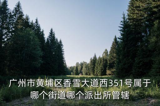 廣州市黃埔區香雪大道西351號屬于哪個街道哪個派出所管轄