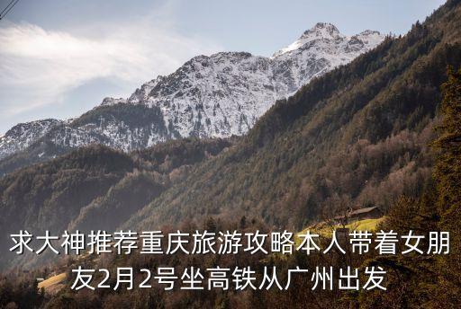 求大神推薦重慶旅游攻略本人帶著女朋友2月2號坐高鐵從廣州出發