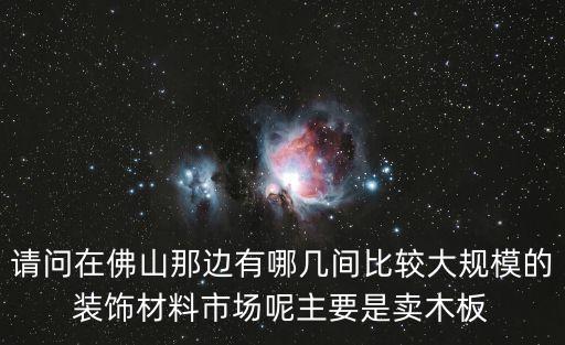 請問在佛山那邊有哪幾間比較大規模的裝飾材料市場呢主要是賣木板