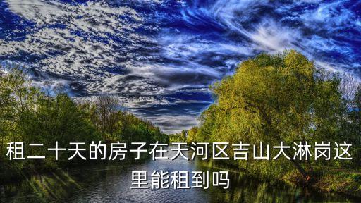 租二十天的房子在天河區吉山大淋崗這里能租到嗎
