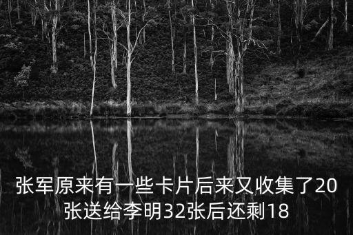 張軍原來有一些卡片后來又收集了20張送給李明32張后還剩18