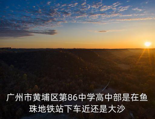 廣州市黃埔區第86中學高中部是在魚珠地鐵站下車近還是大沙