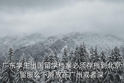 廣州出國人員檔案存放，廣東學生出國留學檔案必須存檔到北京留服么不能放在廣州或者深
