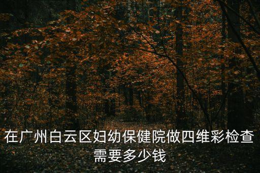 廣州白云四維彩超，在廣州白云區(qū)婦幼保健院做四維彩檢查需要多少錢