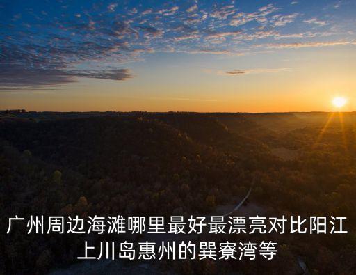 廣州最美沙灘 周邊，廣州周邊海灘哪里最好最漂亮對比陽江上川島惠州的巽寮灣等