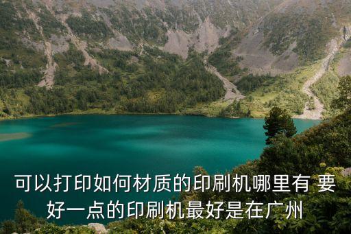 可以打印如何材質的印刷機哪里有 要好一點的印刷機最好是在廣州