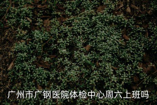 廣州市廣鋼醫院體檢中心周六上班嗎