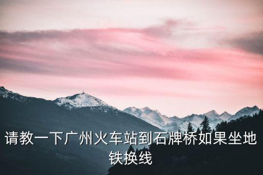 廣州石基到石牌橋地鐵站，請教一下廣州火車站到石牌橋如果坐地鐵換線
