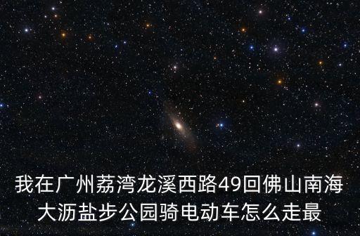 我在廣州荔灣龍溪西路49回佛山南海大瀝鹽步公園騎電動車怎么走最