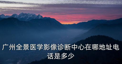 廣州全景醫(yī)學(xué)影像診斷中心在哪地址電話是多少