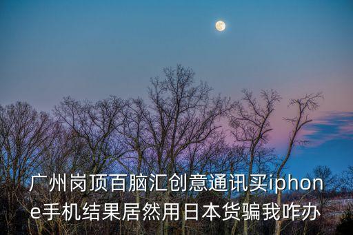 廣州百腦匯手機假，廣州崗頂百腦匯創意通訊買iphone手機結果居然用日本貨騙我咋辦