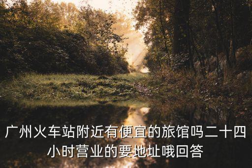 廣州火車站附近有便宜的旅館嗎二十四小時營業的要地址哦回答