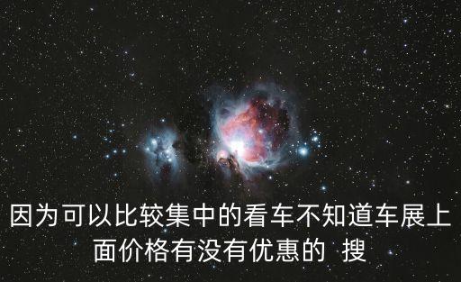因為可以比較集中的看車不知道車展上面價格有沒有優(yōu)惠的  搜