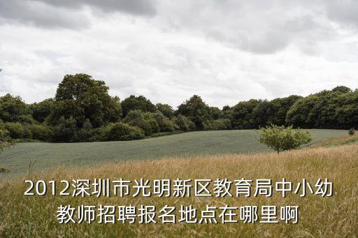 2012深圳市光明新區教育局中小幼教師招聘報名地點在哪里啊