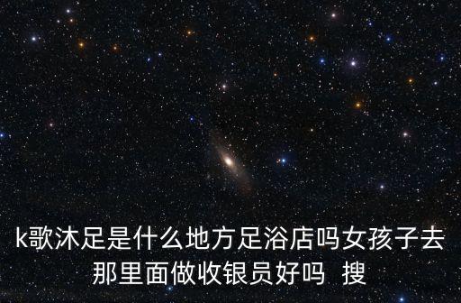 深圳2020k歌沐足，k歌沐足是什么地方足浴店嗎女孩子去那里面做收銀員好嗎  搜