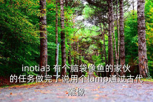 inotia3 有個腦袋像魚的家伙的任務做完了說用個lamp通過古代雕像