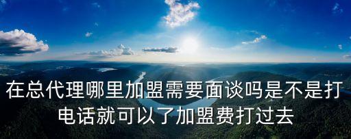 在總代理哪里加盟需要面談嗎是不是打電話就可以了加盟費(fèi)打過去