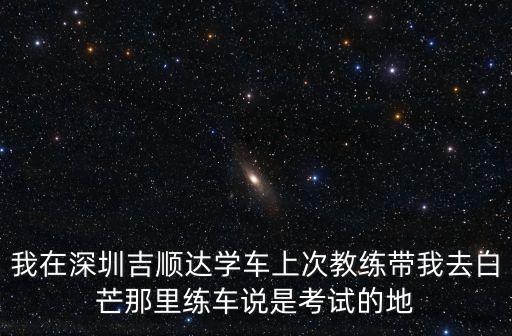 深圳吉順達駕校練車場，我在深圳吉順達學車上次教練帶我去白芒那里練車說是考試的地