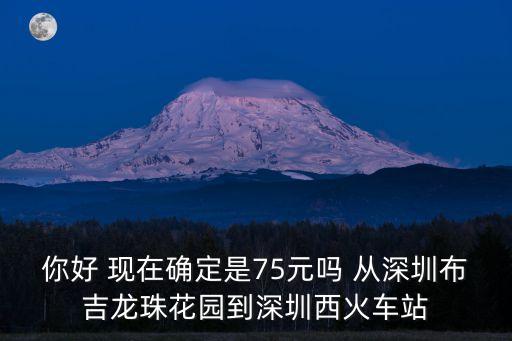 你好 現(xiàn)在確定是75元嗎 從深圳布吉龍珠花園到深圳西火車(chē)站