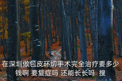 在深圳做包皮環切手術完全治療要多少錢啊 要復癥嗎 還能長長嗎  搜