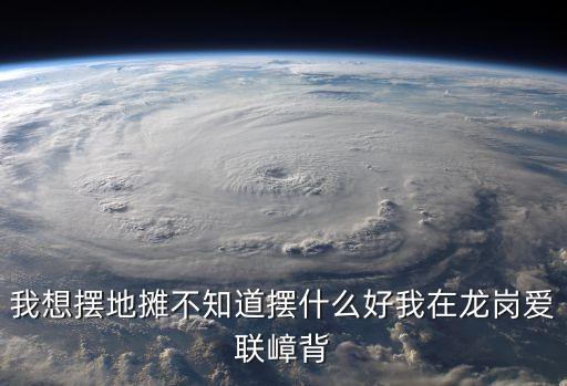 我想擺地攤不知道擺什么好我在龍崗愛聯(lián)嶂背