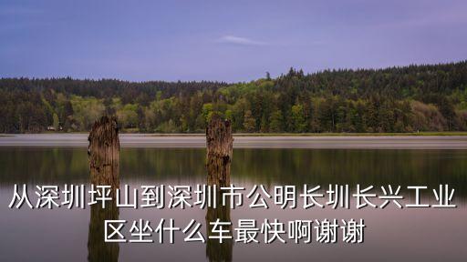 深圳龍崗區平西長興工業區，從深圳坪山到深圳市公明長圳長興工業區坐什么車最快啊謝謝